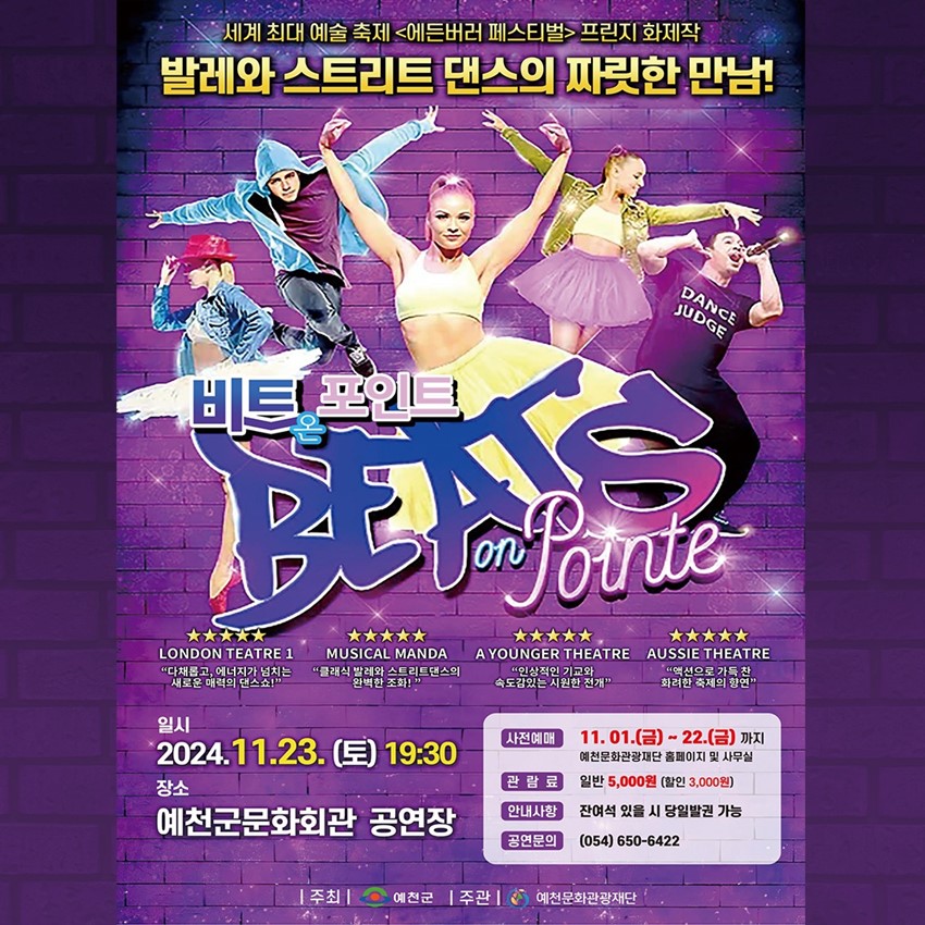 세계 최대 예술 축제 <에든버러 페스티벌="페스티벌"> 프린지 화제작 발레와 스트리트 댄스의 짜릿한 만남! 비트온포인트 LONDON TEATRE 1 다채롭고, 에너지가 넘치는 새로운 매력의 댄스쇼! MUSICAL MANDA 클래식 발레와 스트리트댄스의 완벽한 조화! A YOUNGER THEATRE 인상적인 기교와 속도감있는 시원한 전개 AUSSIE THEATRE 액션으로 가득 찬 화려한 축제의 향연 일시 - 2024. 11. 23.(토) 19:30 장소 - 예천군문화회관 공연장 사전예매 - 11. 01.(금) ~ 22.(금)까지 예천문화관광재단 홈페이지 및 사무실 관람료 - 일반 5,000원(할인 3,000원) 안내사항 - 잔여석 있을 시 당일발권 가능 공연문의 - 054) 650-6422 주최 - 예천군, 주관 - 예천문화관광재단